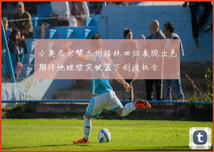 小奥尼尔赞杰伦格林回归表现出色期待他继续突破篮下创造机会