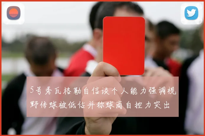 5号秀瓦格勒自信谈个人能力强调视野传球被低估并称球商自控力突出