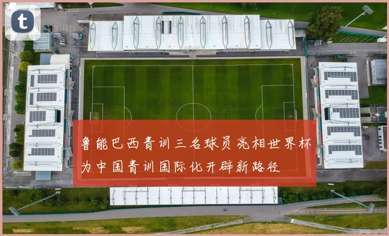 鲁能巴西青训三名球员亮相世界杯为中国青训国际化开辟新路径