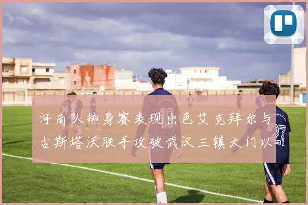 河南队热身赛表现出色艾克拜尔与古斯塔沃联手攻破武汉三镇大门以2-0获胜