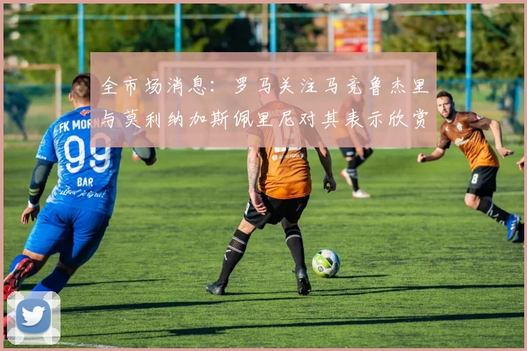 全市场消息：罗马关注马竞鲁杰里与莫利纳加斯佩里尼对其表示欣赏