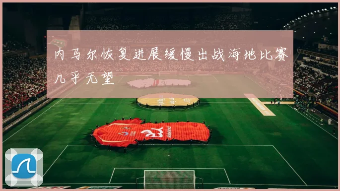 内马尔恢复进展缓慢出战海地比赛几乎无望