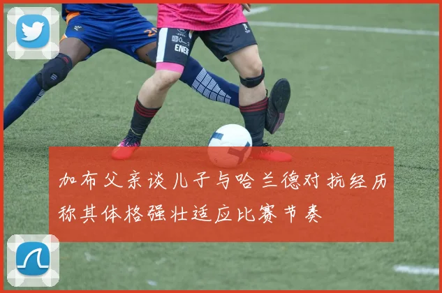加布父亲谈儿子与哈兰德对抗经历称其体格强壮适应比赛节奏