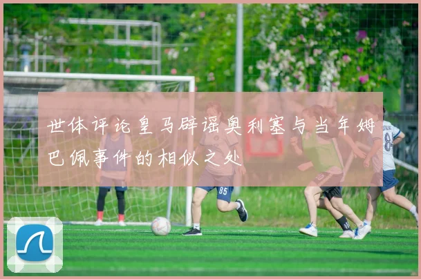 世体评论皇马辟谣奥利塞与当年姆巴佩事件的相似之处