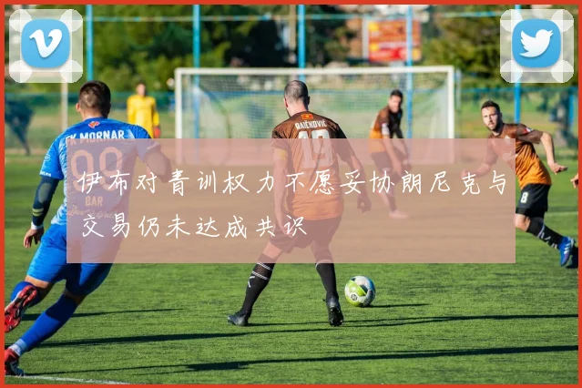 伊布对青训权力不愿妥协朗尼克与交易仍未达成共识