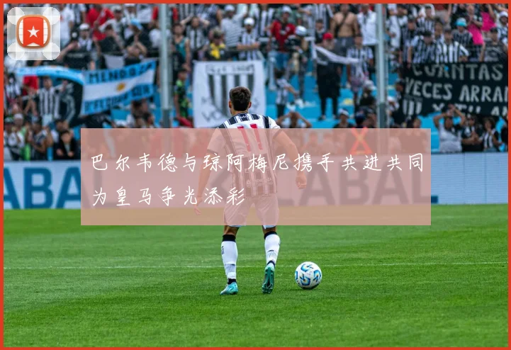 巴尔韦德与琼阿梅尼携手共进共同为皇马争光添彩