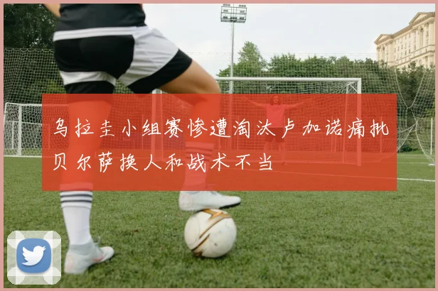 乌拉圭小组赛惨遭淘汰卢加诺痛批贝尔萨换人和战术不当